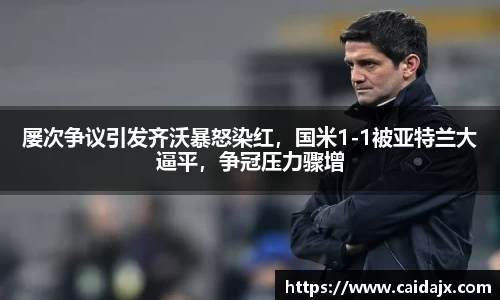 屡次争议引发齐沃暴怒染红，国米1-1被亚特兰大逼平，争冠压力骤增